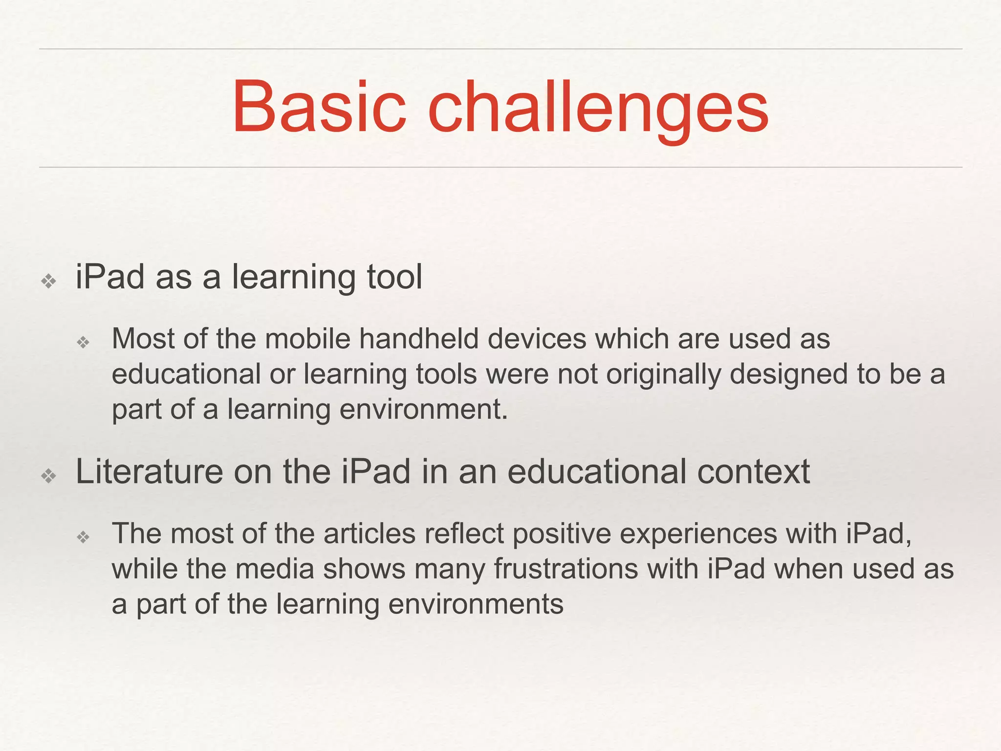 Basic challenges
❖ iPad as a learning tool
❖ Most of the mobile handheld devices which are used as
educational or learning tools were not originally designed to be a
part of a learning environment.
❖ Literature on the iPad in an educational context
❖ The most of the articles reflect positive experiences with iPad,
while the media shows many frustrations with iPad when used as
a part of the learning environments
 