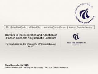 Global Learn Berlin 2015:
Global Conference on Learning and Technology "The Local Global Conference"
Barriers to the Integration and Adoption of
iPads in Schools: A Systematic Literature
Review based on the philosophy of “think global, act
local.”
Md. Saifuddin Khalid | Gökce Kilic | Jeanette Christoffersen | Aparna Purushothaman
 