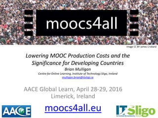 Lowering MOOC Production Costs and the
Significance for Developing Countries
Brian Mulligan
Centre for Online Learning, Institute of Technology Sligo, Ireland
mulligan.brian@itsligo.ie
AACE Global Learn, April 28-29, 2016
Limerick, Ireland
moocs4all.eu
 