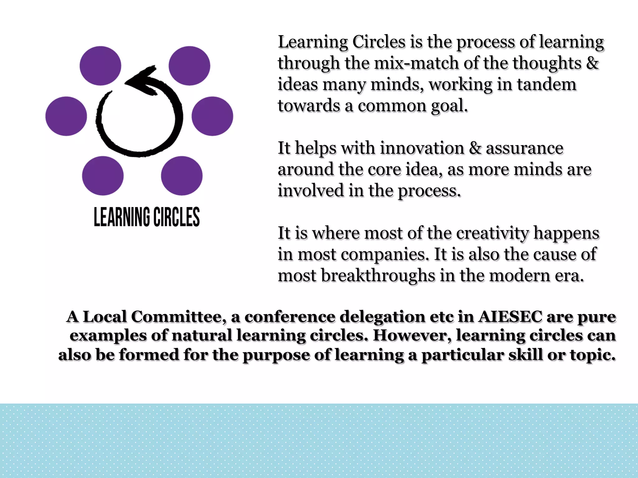 Learning Circles is the process of learning
through the mix-match of the thoughts &
ideas many minds, working in tandem
towards a common goal.
It helps with innovation & assurance
around the core idea, as more minds are
involved in the process.
It is where most of the creativity happens
in most companies. It is also the cause of
most breakthroughs in the modern era.
A Local Committee, a conference delegation etc in AIESEC are pure
examples of natural learning circles. However, learning circles can
also be formed for the purpose of learning a particular skill or topic.

 