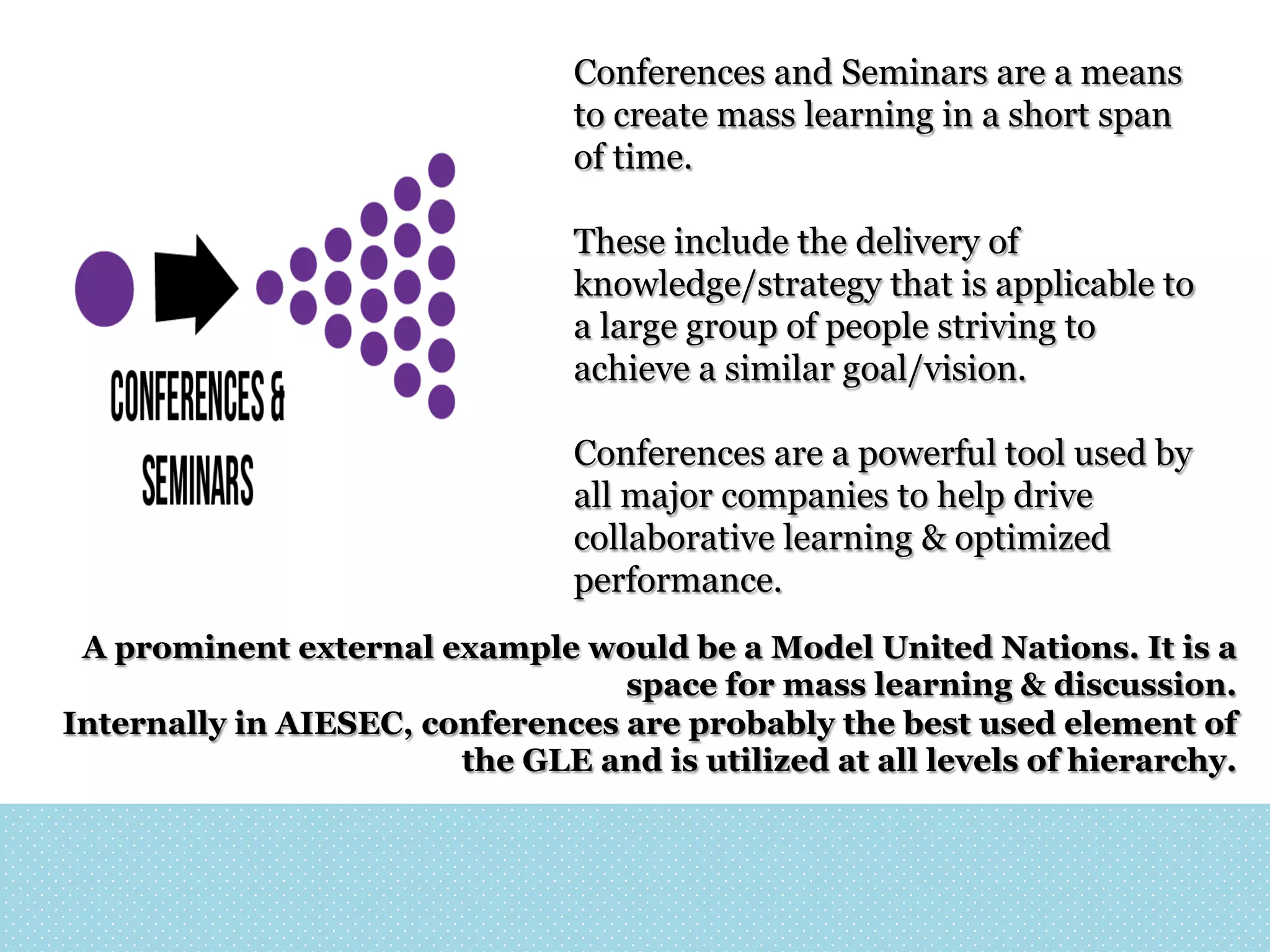 Conferences and Seminars are a means
to create mass learning in a short span
of time.
These include the delivery of
knowledge/strategy that is applicable to
a large group of people striving to
achieve a similar goal/vision.
Conferences are a powerful tool used by
all major companies to help drive
collaborative learning & optimized
performance.
A prominent external example would be a Model United Nations. It is a
space for mass learning & discussion.
Internally in AIESEC, conferences are probably the best used element of
the GLE and is utilized at all levels of hierarchy.

 