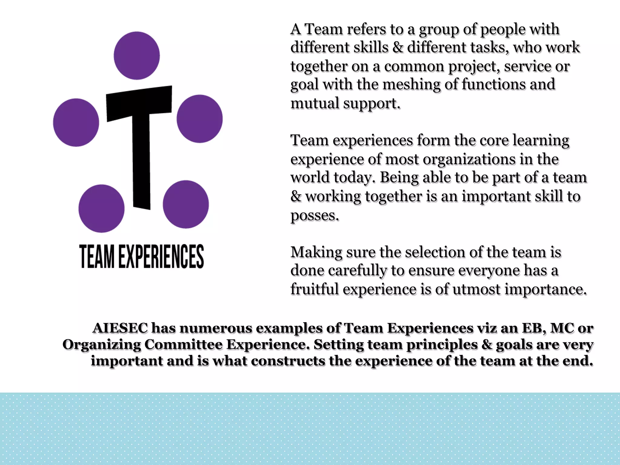 A Team refers to a group of people with
different skills & different tasks, who work
together on a common project, service or
goal with the meshing of functions and
mutual support.
Team experiences form the core learning
experience of most organizations in the
world today. Being able to be part of a team
& working together is an important skill to
posses.
Making sure the selection of the team is
done carefully to ensure everyone has a
fruitful experience is of utmost importance.
AIESEC has numerous examples of Team Experiences viz an EB, MC or
Organizing Committee Experience. Setting team principles & goals are very
important and is what constructs the experience of the team at the end.

 