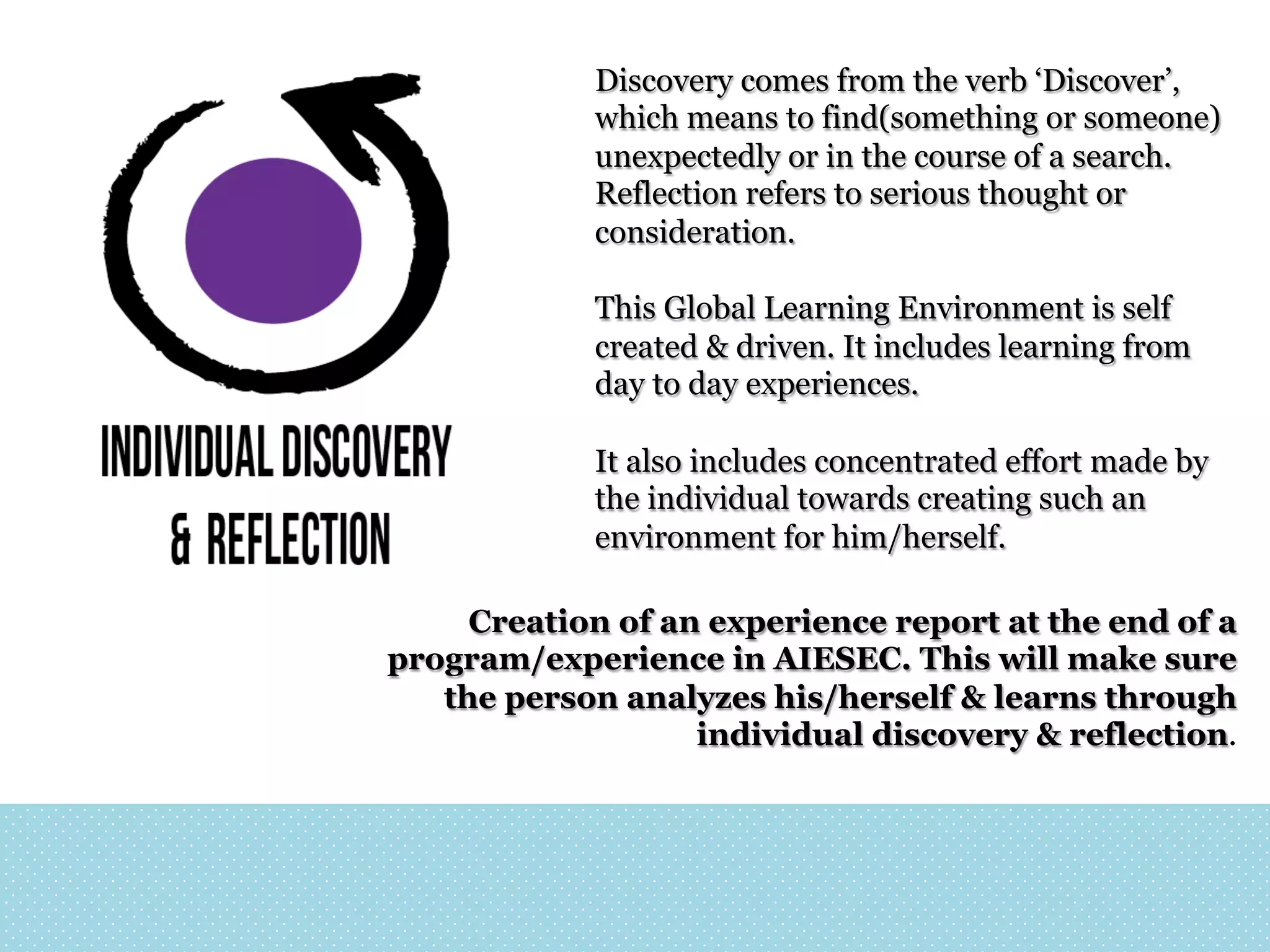 Discovery comes from the verb ‘Discover’,
which means to find(something or someone)
unexpectedly or in the course of a search.
Reflection refers to serious thought or
consideration.
This Global Learning Environment is self
created & driven. It includes learning from
day to day experiences.
It also includes concentrated effort made by
the individual towards creating such an
environment for him/herself.
Creation of an experience report at the end of a
program/experience in AIESEC. This will make sure
the person analyzes his/herself & learns through
individual discovery & reflection.

 