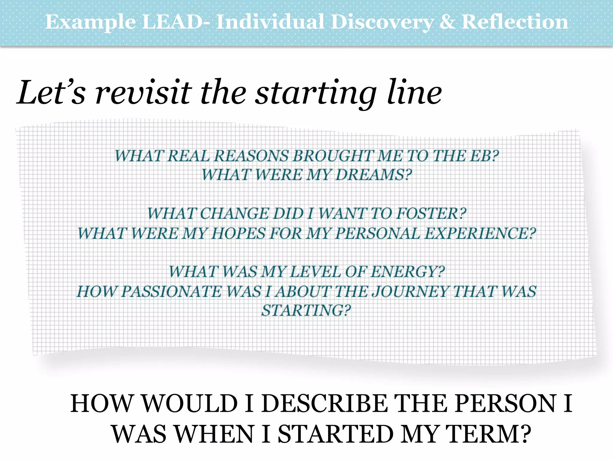 Example LEAD- Individual Discovery & Reflection

Let’s revisit the starting line
WHAT REAL REASONS BROUGHT ME TO THE EB?
WHAT WERE MY DREAMS?
WHAT CHANGE DID I WANT TO FOSTER?
WHAT WERE MY HOPES FOR MY PERSONAL EXPERIENCE?
WHAT WAS MY LEVEL OF ENERGY?
HOW PASSIONATE WAS I ABOUT THE JOURNEY THAT WAS
STARTING?

HOW WOULD I DESCRIBE THE PERSON I
WAS WHEN I STARTED MY TERM?

 