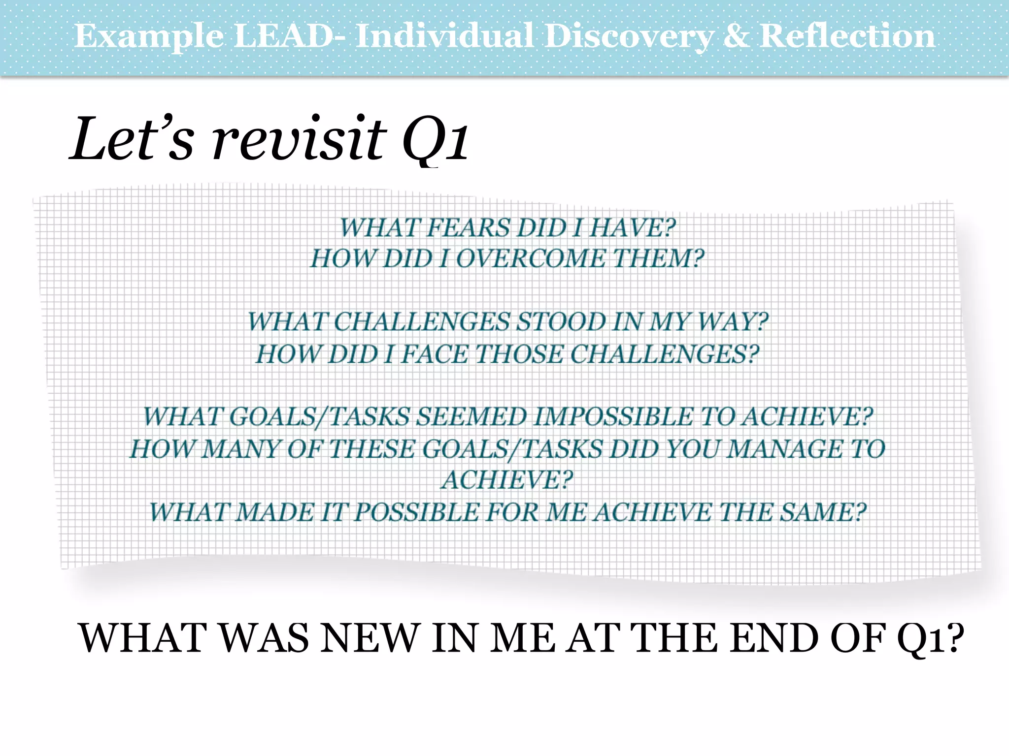 Example LEAD- Individual Discovery & Reflection

Let’s revisit Q1
WHAT FEARS DID I HAVE?
HOW DID I OVERCOME THEM?
WHAT CHALLENGES STOOD IN MY WAY?
HOW DID I FACE THOSE CHALLENGES?
WHAT GOALS/TASKS SEEMED IMPOSSIBLE TO ACHIEVE?
HOW MANY OF THESE GOALS/TASKS DID YOU MANAGE TO
ACHIEVE?
WHAT MADE IT POSSIBLE FOR ME ACHIEVE THE SAME?

WHAT WAS NEW IN ME AT THE END OF Q1?

 