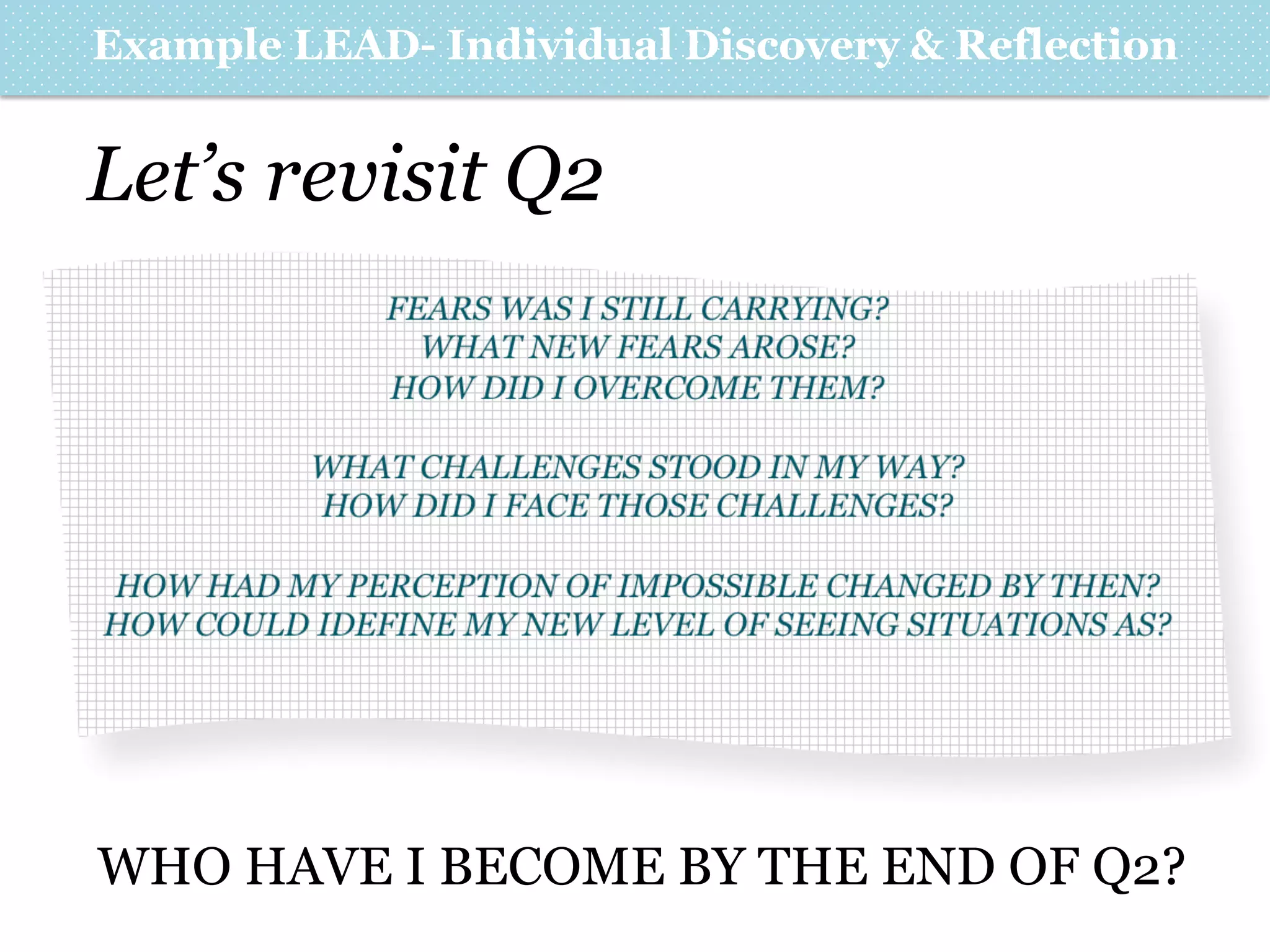 Example LEAD- Individual Discovery & Reflection

Let’s revisit Q2
FEARS WAS I STILL CARRYING?
WHAT NEW FEARS AROSE?
HOW DID I OVERCOME THEM?
WHAT CHALLENGES STOOD IN MY WAY?
HOW DID I FACE THOSE CHALLENGES?
HOW HAD MY PERCEPTION OF IMPOSSIBLE CHANGED BY THEN?
HOW COULD IDEFINE MY NEW LEVEL OF SEEING SITUATIONS AS?

WHO HAVE I BECOME BY THE END OF Q2?

 