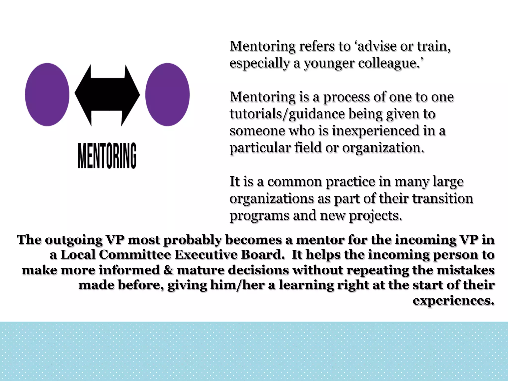 Mentoring refers to ‘advise or train,
especially a younger colleague.’
Mentoring is a process of one to one
tutorials/guidance being given to
someone who is inexperienced in a
particular field or organization.
It is a common practice in many large
organizations as part of their transition
programs and new projects.
The outgoing VP most probably becomes a mentor for the incoming VP in
a Local Committee Executive Board. It helps the incoming person to
make more informed & mature decisions without repeating the mistakes
made before, giving him/her a learning right at the start of their
experiences.

 