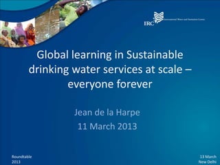Global learning in Sustainable
        drinking water services at scale –
                everyone forever

                 Jean de la Harpe
                  11 March 2013

Roundtable                                   13 March
2013                                         New Delhi
 