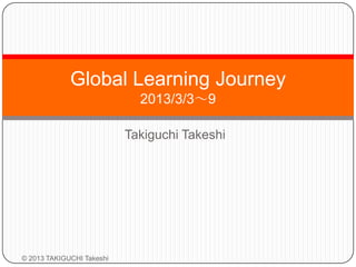 Global Learning Journey
                             2013/3/3～9

                           Takiguchi Takeshi




© 2013 TAKIGUCHI Takeshi
 