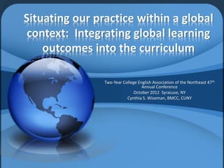 Situating our practice within a global
context: Integrating global learning
outcomes into the curriculum
Two-Year College English Association of the Northeast 47th
Annual Conference
October 2012 Syracuse, NY
Cynthia S. Wiseman, BMCC, CUNY
 