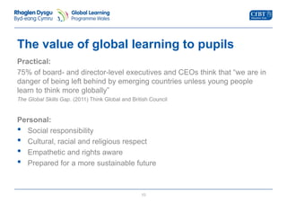 The value of global learning to pupils 
Practical: 
75% of board- and director-level executives and CEOs think that “we are in 
danger of being left behind by emerging countries unless young people 
learn to think more globally” 
The Global Skills Gap. (2011) Think Global and British Council 
Personal: 
• Social responsibility 
• Cultural, racial and religious respect 
• Empathetic and rights aware 
• Prepared for a more sustainable future 
10 
 