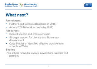 What next? 
Recruitment: 
- Further Lead Schools (Deadlines in 2015) 
- Around 700 Network schools (by 2017) 
Resources: 
- Subject specific and cross curricular 
- Stronger support for Literacy and Numeracy 
development 
- Case Studies of identified effective practice from 
11 
schools in Wales 
Sharing 
- Via school networks, events, newsletters, website and 
partners 
