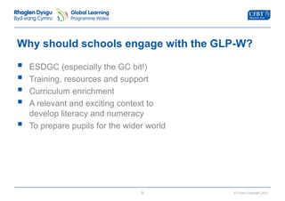Why should schools engage with the GLP-W? 
© Crown Copyright 2013 
 
ESDGC (especially the GC bit!) 
 
Training, resources and support 
 
Curriculum enrichment 
 
A relevant and exciting context to 
develop literacy and numeracy 
 
To prepare pupils for the wider world 
5 
 