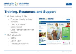© Crown Copyright 2013 
Training, Resources and Support 
• GLP-W training & PD 
- Provided directly to Lead 
Schools 
- Lead Practitioner 
accreditation 
- Lead-Network reflection of 
practice 
• GLP-W website 
- GLSE 
- Latest News 
- Teaching Resources 
8 
 