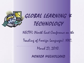 GLOBAL LEARNING &
TECHNOLOGY
NECTFL (North East Conference on the
Teaching of Foreign Languages). NYC.
March 27, 2010.
MONICA MULHOLLAND
 