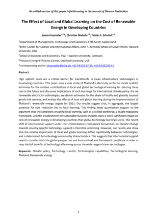 An edited version of this paper is forthcoming in the Journal of Cleaner Production
The Effect of Local and Global Learning on the Cost of Renewable
Energy in Developing Countries
Joern Huenteler1,2
*, Christian Niebuhr1,3
, Tobias S. Schmidt1,4
1
Department of Management, Technology and Economics, ETH Zurich, Switzerland
2
Belfer Center for Science and International Affairs, John F. Kennedy School of Government, Harvard
University, USA
3
School of Business and Economics, RWTH Aachen University, Germany
4
Precourt Energy Efficiency Center, Stanford University, USA
*corresponding author: jhuenteler@ethz.ch; +41 44 632 97 39; +41 44 632 05 41
Abstract
High upfront costs are a critical barrier for investments in clean infrastructure technologies in
developing countries. This paper uses a case study of Thailand’s electricity sector to create realistic
estimates for the relative contributions of local and global technological learning to reducing these
cost in the future and discusses implications of such learnings for international climate policy. For six
renewable electricity technologies, we derive estimates for the share of locally and globally sourced
goods and services, and analyze the effects of local and global learning during the implementation of
Thailand’s renewable energy targets for 2021. Our results suggest that, in aggregate, the largest
potential for cost reduction lies in local learning. This finding lends quantitative support to the
argument that the conditions enabling local learning, such as a skilled workforce, a stable regulatory
framework, and the establishment of sustainable business models, have a more significant impact on
cost of renewable energy in developing countries than global technology learning curves. The recent
shift of international support under the United Nations Framework Convention on Climate Change
towards country-specific technology support is therefore promising. However, our results also show
that the relative importance of local and global learning differs significantly between technologies,
and is determined by technology and country characteristics. This suggests that international support
need to consider both the global perspective and local context and framework conditions in order to
reap the full benefits of technological learning across the wide range of clean technologies.
Keywords: Climate policy, Technology transfer, Technological capabilities, Technological learning,
Thailand, Renewable energy
1
 