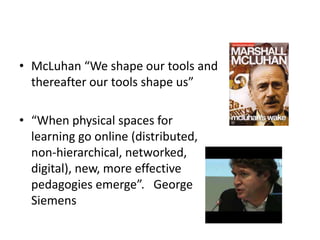 • McLuhan “We shape our tools and
thereafter our tools shape us”
• “When physical spaces for
learning go online (distributed,
non-hierarchical, networked,
digital), new, more effective
pedagogies emerge”. George
Siemens
 