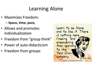 Learning Alone
• Maximizes Freedom:
– Space, time, pace,
• Allows and promotes
individualization
• Freedom from “group think”
• Power of auto-didacticism
• Freedom from groups
 