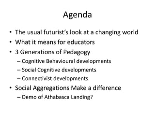 Agenda
• The usual futurist’s look at a changing world
• What it means for educators
• 3 Generations of Pedagogy
– Cognitive Behavioural developments
– Social Cognitive developments
– Connectivist developments
• Social Aggregations Make a difference
– Demo of Athabasca Landing?
 