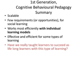 1st Generation,
Cognitive Behavioural Pedagogy
Summary
• Scalable
• Few requirements (or opportunities), for
social learning
• Works most efficiently with individual
learning models
• Effective and efficient for some types of
learning
• Have we really taught learners to succeed as
life long learners with this type of learning?
 