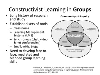 Constructivist Learning in Groups
• Long history of research
and study
• Established sets of tools
– Classrooms
– Learning Management
Systems (LMS)
– Synchronous (chat, video
& net conferencing)
– Email, wikis, blogs
• Need to develop face to
face, mediated and
blended group learning
skills
Garrison, R., Anderson, T., & Archer, W. (2000). Critical thinking in text-based
environment: Computer conferencing in higher education. The Internet and
Higher Education, 2(2), 87-105.
 