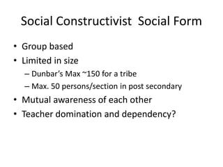 Social Constructivist Social Form
• Group based
• Limited in size
– Dunbar’s Max ~150 for a tribe
– Max. 50 persons/section in post secondary
• Mutual awareness of each other
• Teacher domination and dependency?
 