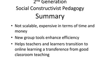2nd Generation
Social Constructivist Pedagogy
Summary
• Not scalable, expensive in terms of time and
money
• New group tools enhance efficiency
• Helps teachers and learners transition to
online learning a transference from good
classroom teaching
 