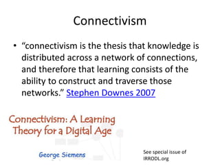 Connectivism
• “connectivism is the thesis that knowledge is
distributed across a network of connections,
and therefore that learning consists of the
ability to construct and traverse those
networks.” Stephen Downes 2007
See special issue of
IRRODL.org
 