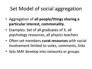 Set Model of social aggregation
• Aggregation of all people/things sharing a
particular interest, commonality.
• Examples: Set of all graduates of X, all
psychology resources, all physics teachers
• Often set members curat resources with social
involvement limited to votes, comments, links
• Sets MAY develop into networks or groups.
 