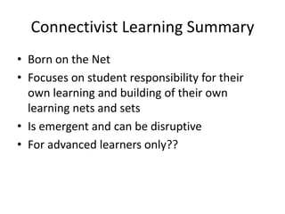Connectivist Learning Summary
• Born on the Net
• Focuses on student responsibility for their
own learning and building of their own
learning nets and sets
• Is emergent and can be disruptive
• For advanced learners only??
 