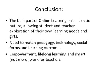 Conclusion:
• The best part of Online Learning is its eclectic
nature, allowing student and teacher
exploration of their own learning needs and
gifts.
• Need to match pedagogy, technology, social
forms and learning outcomes
• Empowerment, lifelong learning and smart
(not more) work for teachers
 