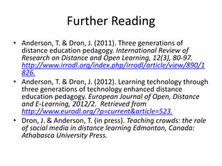 Further Reading
• Anderson, T. & Dron, J. (2011). Three generations of
distance education pedagogy. International Review of
Research on Distance and Open Learning, 12(3), 80-97.
http://www.irrodl.org/index.php/irrodl/article/view/890/1
826.
• Anderson, T. & Dron, J. (2012). Learning technology through
three generations of technology enhanced distance
education pedagogy. European Journal of Open, Distance
and E-Learning, 2012/2. Retrieved from
http://www.eurodl.org/?p=current&article=523.
• Dron, J. & Anderson, T. (in press). Teaching crowds: the role
of social media in distance learning Edmonton, Canada:
Athabasca University Press.
 
