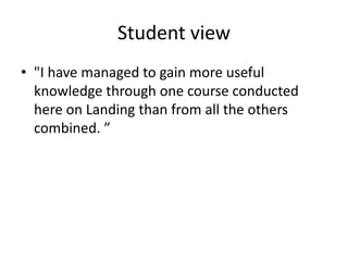 Student view
• "I have managed to gain more useful
knowledge through one course conducted
here on Landing than from all the others
combined. ”
 