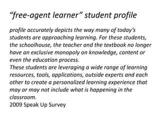 “free-agent learner” student profile
profile accurately depicts the way many of today’s
students are approaching learning. For these students,
the schoolhouse, the teacher and the textbook no longer
have an exclusive monopoly on knowledge, content or
even the education process.
These students are leveraging a wide range of learning
resources, tools, applications, outside experts and each
other to create a personalized learning experience that
may or may not include what is happening in the
classroom.
2009 Speak Up Survey
 