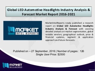 Global LED Automotive Headlights Industry Analysis &
Forecast Market Report 2016-2021
Published on – 27 September, 2016 | Number of pages : 126
Single User Price: $2500
MarketIntelReports newly published a research
report on Global LED Automotive Headlights
Industry Analysis & Forecast with covering
detailed analysis on market segmentation, global
notable vendors, geographical outlook, price &
financial updates, segment & application
approach and future forecasts.
 