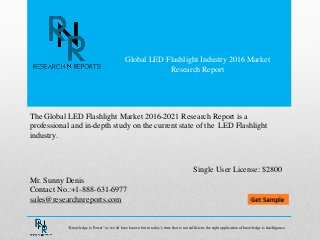 Global LED Flashlight Industry 2016 Market
Research Report
Mr. Sunny Denis
Contact No.:+1-888-631-6977
sales@researchnreports.com
The Global LED Flashlight Market 2016-2021 Research Report is a
professional and in-depth study on the current state of the LED Flashlight
industry.
Single User License: $2800
“Knowledge is Power” as we all have known but in today‟s time that is not sufficient, the right application of knowledge is Intelligence.
 