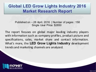 Global LED Grow Lights Industry 2016
Market Research Report
The report focuses on global major leading industry players
with information such as company profiles, product picture and
specifications, sales, market share and contact information.
What’s more, the LED Grow Lights Industry development
trends and marketing channels are analyzed.
Published on – 28 April, 2016 | Number of pages : 158
Single User Price: $2850
 