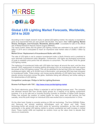 Global LED Lighting Market Forecasts, Worldwide,
2014 to 2020
According to the in-depth research study on global LED lighting market, the industry is expected to
grow at an exponential 45% per year growth rate till 2020. The report, titled “LED Lighting: Market
Shares, Strategies, and Forecasts, Worldwide, 2014 to 2020”, is available for sale on the official
site of Market Research Reports Search Engine (MRRSE).
The report further states that the global LED lighting market was estimated to be worth US$13.6
billion in 2014 and is anticipated to reach an impressive total market value of US$63.1 billion by
2020.
Market Driver: Replacement of Incandescent Bulbs with LEDs
The sale of LED lights is set to outpace incandescent bulbs in North America and is predicted to
soon eliminate incandescent bulbs altogether. Furthermore, LED lights are leveraging economies
of scale to establish price points that are attractive to consumers. This will further drive the global
LED lighting market.
The replacing of incandescent bulbs with LED lights has begun all around the word, and the drive
towards 100% replacement of existing lighting technology such as incandescent bulbs will support
the growth of the LED lighting market. This can be attributed to the fact that LEDs are cheaper than
incandescent lights, offer up to 50,000 hours of illumination, and generate 90% less heat compared
to incandescent bulbs. These energy- and money-saving attributes of LED lights have made them
popular among consumers across the globe. Aesthetics along with efficiency are further adding to
the attractiveness of LED lighting.
Competitive Landscape: Philips to Sell its Lighting Business
Browse Full Report with TOC : http://www.mrrse.com/led-lighting-market
The Dutch electronics group Philips is expected to sell its lighting business soon. The company
has attracted several bids from private equity groups for a majority of its lighting components
business. It is up for sale and is currently focusing currently on activities of higher profit margins.
Philips has enjoyed the position of market leader for many years and has become the first
casualty, since the profit margin on individual LEDs was eroded due to overproduction in China.
On the other hand, Epistar is currently working on 200 mm technology. The firms OSRAM, Philips,
and Samsung are actively exploring technologies such as silicon and GaN. These
technology trends will provide new entry points for upcoming competitors, as they will support
participants in the global LED lighting market to achieve substantial and swift increase in market
share. These market shifts are expected as vendors move up the value chain to elevate their
returns on investments.
 