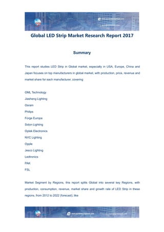 Global LED Strip Market Research Report 2017
Summary
This report studies LED Strip in Global market, especially in USA, Europe, China and
Japan focuses on top manufacturers in global market, with production, price, revenue and
market share for each manufacturer, covering
OML Technology
Jiasheng Lighting
Osram
Philips
Forge Europa
Sidon Lighting
Optek Electronics
NVC Lighting
Opple
Jesco Lighting
Ledtronics
PAK
FSL
Market Segment by Regions, this report splits Global into several key Regions, with
production, consumption, revenue, market share and growth rate of LED Strip in these
regions, from 2012 to 2022 (forecast), like
 