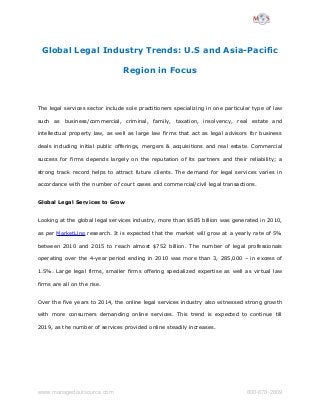 Global Legal Industry Trends: U.S and Asia-Pacific 
Region in Focus 
The legal services sector include sole practitioners specializing in one particular type of law 
such as business/commercial, criminal, family, taxation, insolvency, real estate and 
intellectual property law, as well as large law firms that act as legal advisors for business 
deals including initial public offerings, mergers & acquisitions and real estate. Commercial 
success for firms depends largely on the reputation of its partners and their reliability; a 
strong track record helps to attract future clients. The demand for legal services varies in 
accordance with the number of court cases and commercial/civil legal transactions. 
Global Legal Services to Grow 
Looking at the global legal services industry, more than $585 billion was generated in 2010, 
as per MarketLine research. It is expected that the market will grow at a yearly rate of 5% 
between 2010 and 2015 to reach almost $752 billion. The number of legal professionals 
operating over the 4-year period ending in 2010 was more than 3, 285,000 – in excess of 
1.5%. Large legal firms, smaller firms offering specialized expertise as well as virtual law 
firms are all on the rise. 
Over the five years to 2014, the online legal services industry also witnessed strong growth 
with more consumers demanding online services. This trend is expected to continue till 
2019, as the number of services provided online steadily increases. 
www.managedoutsource.com 800­670­2809 
 