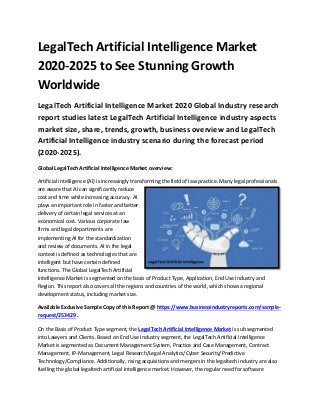 LegalTech Artificial Intelligence Market
2020-2025 to See Stunning Growth
Worldwide
LegalTech Artificial Intelligence Market 2020 Global Industry research
report studies latest LegalTech Artificial Intelligence industry aspects
market size, share, trends, growth, business overview and LegalTech
Artificial Intelligence industry scenario during the forecast period
(2020-2025).
Global LegalTech Artificial Intelligence Market overview:
Artificial intelligence (AI) is increasingly transforming the field of law practice. Many legal professionals
are aware that AI can significantly reduce
cost and time while increasing accuracy. AI
plays an important role in faster and better
delivery of certain legal services at an
economical cost. Various corporate law
firms and legal departments are
implementing AI for the standardization
and review of documents. AI in the legal
context is defined as technologies that are
intelligent but have certain defined
functions. The Global LegalTech Artificial
Intelligence Market is segmented on the basis of Product Type, Application, End Use Industry and
Region. This report also covers all the regions and countries of the world, which shows a regional
development status, including market size.
Available Exclusive Sample Copy of this Report @ https://www.businessindustryreports.com/sample-
request/253429 .
On the Basis of Product Type segment, the LegalTech Artificial Intelligence Market is sub segmented
into Lawyers and Clients. Based on End Use Industry segment, the LegalTech Artificial Intelligence
Market is segmented as Document Management System, Practice and Case Management, Contract
Management, IP-Management, Legal Research/Legal Analytics/Cyber Security/Predictive
Technology/Compliance. Additionally, rising acquisitions and mergers in the legaltech industry are also
fuelling the global legaltech artificial intelligence market. However, the regular need for software
 