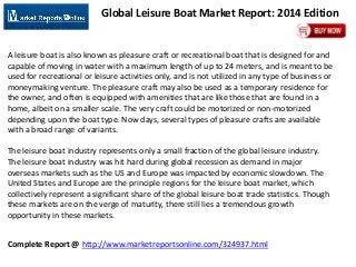 Complete Report @ http://www.marketreportsonline.com/324937.html
Global Leisure Boat Market Report: 2014 Edition
A leisure boat is also known as pleasure craft or recreational boat that is designed for and
capable of moving in water with a maximum length of up to 24 meters, and is meant to be
used for recreational or leisure activities only, and is not utilized in any type of business or
moneymaking venture. The pleasure craft may also be used as a temporary residence for
the owner, and often is equipped with amenities that are like those that are found in a
home, albeit on a smaller scale. The very craft could be motorized or non-motorized
depending upon the boat type. Now days, several types of pleasure crafts are available
with a broad range of variants.
The leisure boat industry represents only a small fraction of the global leisure industry.
The leisure boat industry was hit hard during global recession as demand in major
overseas markets such as the US and Europe was impacted by economic slowdown. The
United States and Europe are the principle regions for the leisure boat market, which
collectively represent a significant share of the global leisure boat trade statistics. Though
these markets are on the verge of maturity, there still lies a tremendous growth
opportunity in these markets.
 