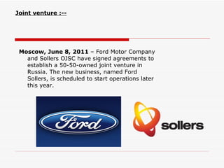 Joint venture :--




 Moscow, June 8, 2011 – Ford Motor Company
   and Sollers OJSC have signed agreements to
   establish a 50-50-owned joint venture in
   Russia. The new business, named Ford
   Sollers, is scheduled to start operations later
   this year.
 