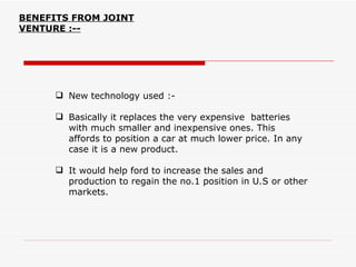 BENEFITS FROM JOINT
VENTURE :--




       New technology used :-

       Basically it replaces the very expensive batteries
        with much smaller and inexpensive ones. This
        affords to position a car at much lower price. In any
        case it is a new product.

       It would help ford to increase the sales and
        production to regain the no.1 position in U.S or other
        markets.
 