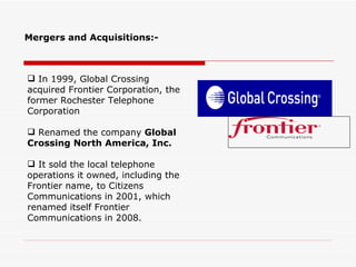 Mergers and Acquisitions:-



 In 1999, Global Crossing
acquired Frontier Corporation, the
former Rochester Telephone
Corporation

 Renamed the company Global
Crossing North America, Inc.

 It sold the local telephone
operations it owned, including the
Frontier name, to Citizens
Communications in 2001, which
renamed itself Frontier
Communications in 2008.
 