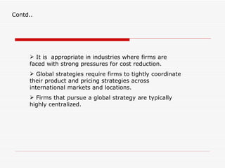 Contd..




      It is appropriate in industries where firms are
     faced with strong pressures for cost reduction.
      Global strategies require firms to tightly coordinate
     their product and pricing strategies across
     international markets and locations.
      Firms that pursue a global strategy are typically
     highly centralized.
 