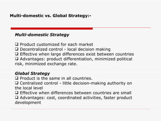 Multi-domestic vs. Global Strategy:-



  Multi-domestic Strategy

   Product customized for each market
   Decentralized control - local decision making
   Effective when large differences exist between countries
   Advantages: product differentiation, minimized political
  risk, minimized exchange rate.

  Global Strategy
   Product is the same in all countries.
   Centralized control - little decision-making authority on
  the local level
   Effective when differences between countries are small
   Advantages: cost, coordinated activities, faster product
  development
 
