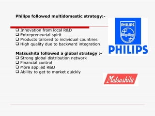 Philips followed multidomestic strategy:-


   Innovation from local R&D
   Entrepreneurial spirit
   Products tailored to individual countries
   High quality due to backward integration

Matsushita followed a global strategy :-
 Strong global distribution network
 Financial control
 More applied R&D
 Ability to get to market quickly
 