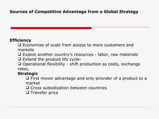 Sources of Competitive Advantage from a Global Strategy




Efficiency
     Economies of scale from access to more customers and
    markets
     Exploit another country's resources - labor, raw materials
     Extend the product life cycle-
     Operational flexibility - shift production as costs, exchange
    rates,
    Strategic
         First mover advantage and only provider of a product to a
        market
         Cross subsidization between countries
         Transfer price
 