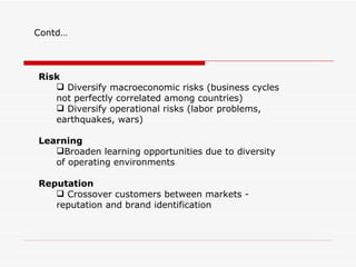 Contd…



Risk
    Diversify macroeconomic risks (business cycles
   not perfectly correlated among countries)
    Diversify operational risks (labor problems,
   earthquakes, wars)

Learning
   Broaden learning opportunities due to diversity
   of operating environments

Reputation
    Crossover customers between markets -
   reputation and brand identification
 